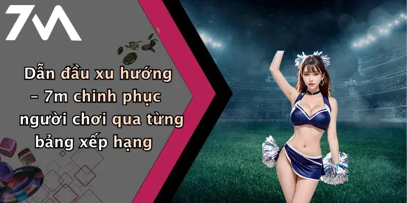 Dẫn đầu xu hướng – 7m chinh phục người chơi qua từng bảng xếp hạng